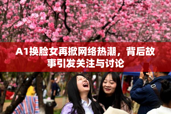 A1换脸女再掀网络热潮，背后故事引发关注与讨论