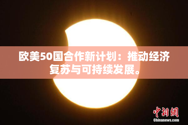 欧美50国合作新计划：推动经济复苏与可持续发展。