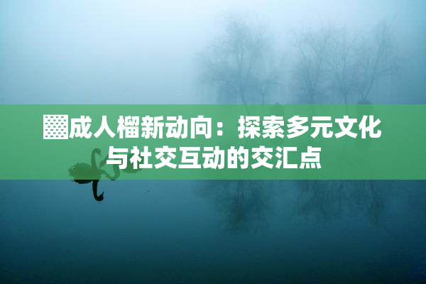 ▓成人榴新动向：探索多元文化与社交互动的交汇点