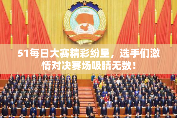51每日大赛精彩纷呈，选手们激情对决赛场吸睛无数！