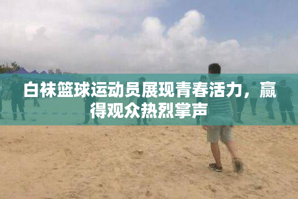 白袜篮球运动员展现青春活力，赢得观众热烈掌声