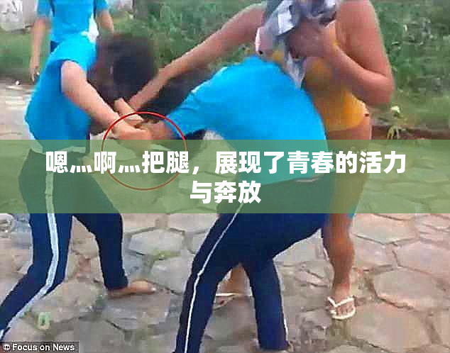 嗯灬啊灬把腿，展现了青春的活力与奔放