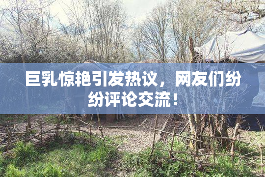 巨乳惊艳引发热议，网友们纷纷评论交流！
