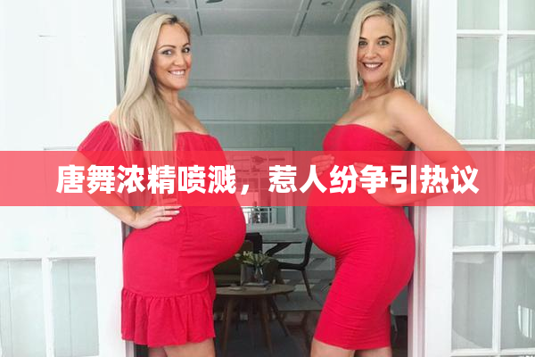 唐舞浓精喷溅，惹人纷争引热议