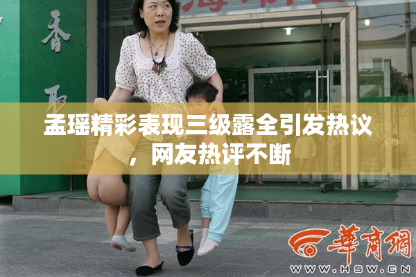 孟瑶精彩表现三级露全引发热议，网友热评不断