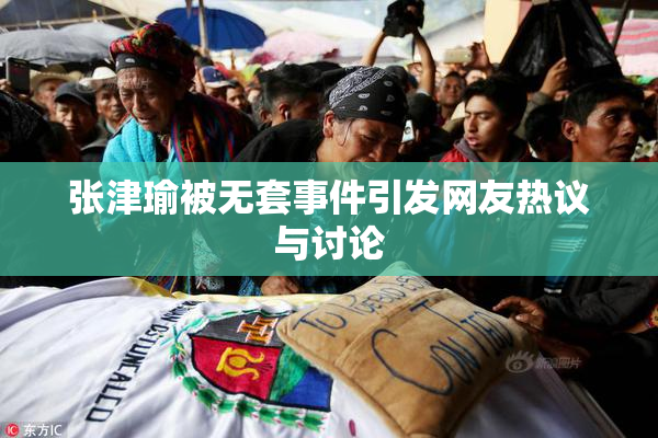 张津瑜被无套事件引发网友热议与讨论