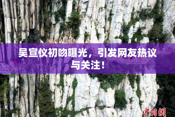 吴宣仪初吻曝光，引发网友热议与关注！