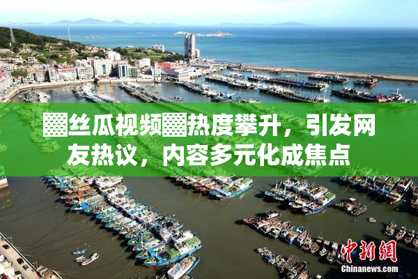 ▓丝瓜视频▓热度攀升，引发网友热议，内容多元化成焦点