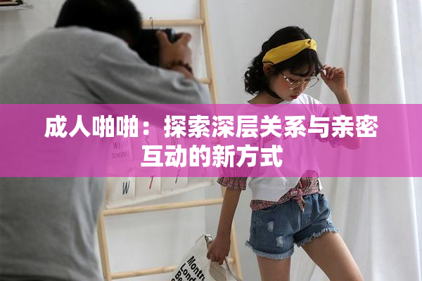 成人啪啪：探索深层关系与亲密互动的新方式