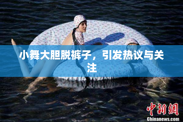 小舞大胆脱裤子，引发热议与关注