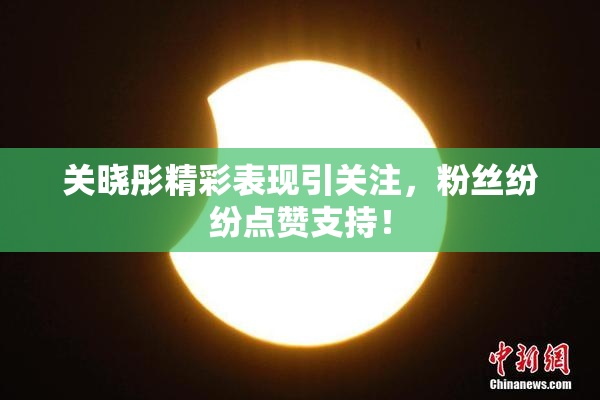 关晓彤精彩表现引关注，粉丝纷纷点赞支持！