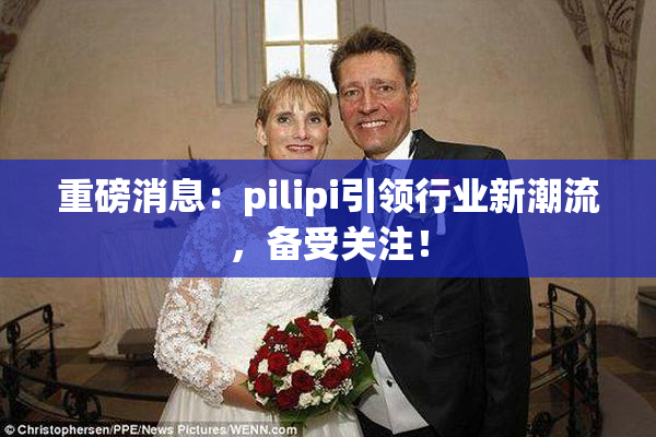 重磅消息：pilipi引领行业新潮流，备受关注！