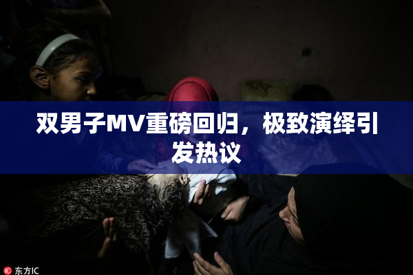 双男子MV重磅回归，极致演绎引发热议