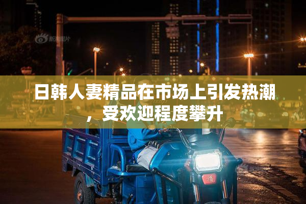 日韩人妻精品在市场上引发热潮，受欢迎程度攀升