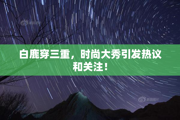 白鹿穿三重，时尚大秀引发热议和关注！