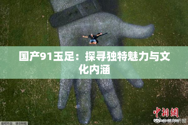 国产91玉足：探寻独特魅力与文化内涵