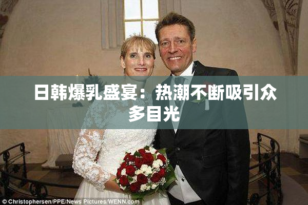 日韩爆乳盛宴：热潮不断吸引众多目光