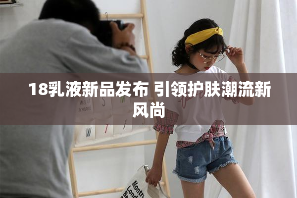 18乳液新品发布 引领护肤潮流新风尚