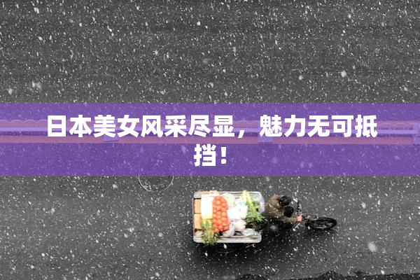日本美女风采尽显，魅力无可抵挡！