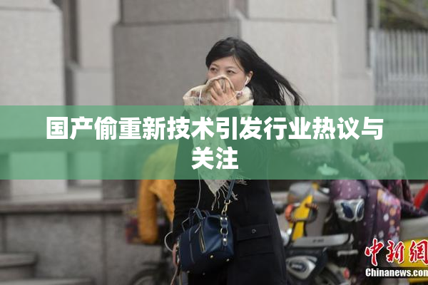 国产偷重新技术引发行业热议与关注