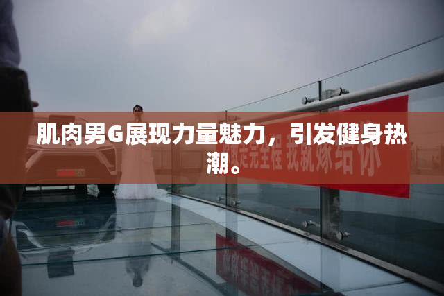 肌肉男G展现力量魅力，引发健身热潮。