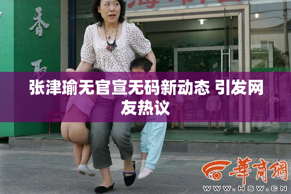 张津瑜无官宣无码新动态 引发网友热议