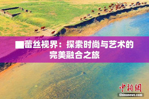 ▇蕾丝视界：探索时尚与艺术的完美融合之旅