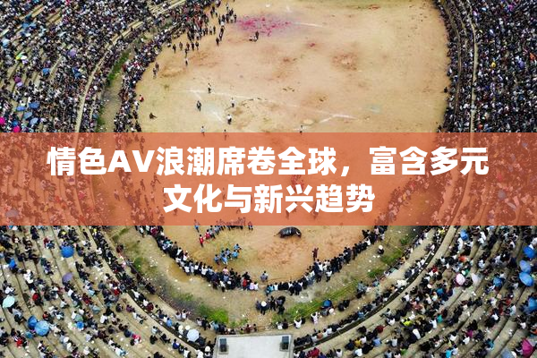情色AV浪潮席卷全球，富含多元文化与新兴趋势
