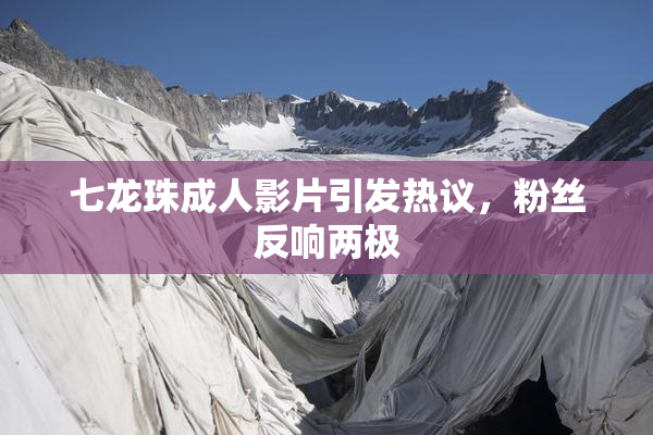 七龙珠成人影片引发热议，粉丝反响两极
