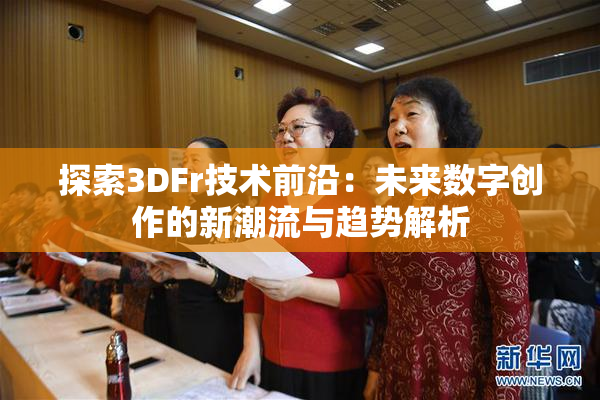 探索3DFr技术前沿：未来数字创作的新潮流与趋势解析