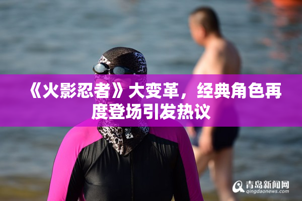 《火影忍者》大变革，经典角色再度登场引发热议