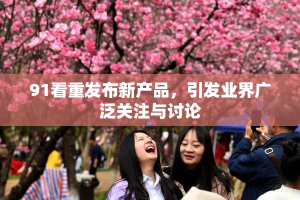 91看重发布新产品，引发业界广泛关注与讨论