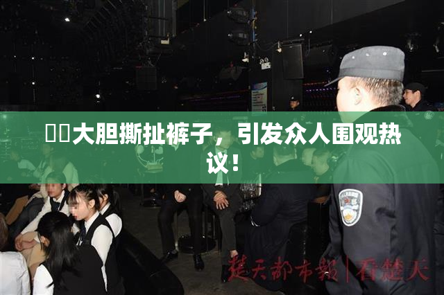 妺妺大胆撕扯裤子，引发众人围观热议！