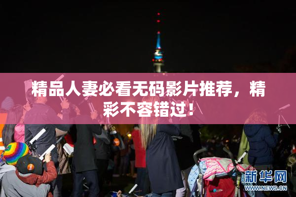 精品人妻必看无码影片推荐，精彩不容错过！