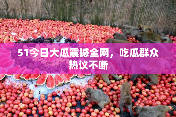 51今日大瓜震撼全网，吃瓜群众热议不断