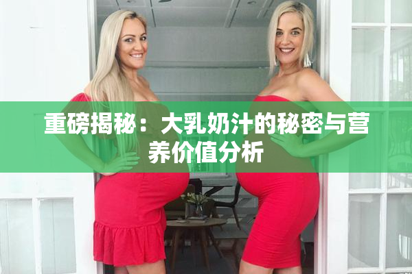 重磅揭秘：大乳奶汁的秘密与营养价值分析