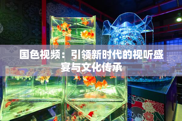 国色视频：引领新时代的视听盛宴与文化传承