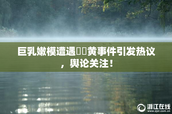 巨乳嫩模遭遇❌‌黄事件引发热议，舆论关注！