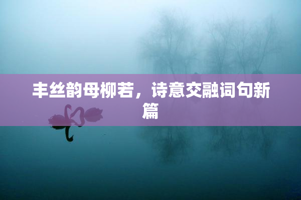 丰丝韵母柳若，诗意交融词句新篇