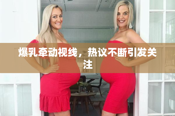 爆乳牵动视线，热议不断引发关注