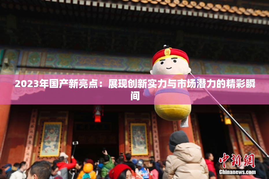 2023年国产新亮点：展现创新实力与市场潜力的精彩瞬间