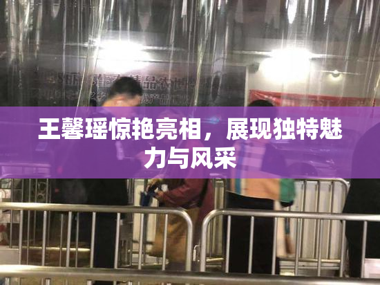 王馨瑶惊艳亮相，展现独特魅力与风采