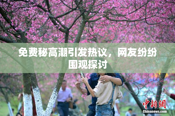 免费秘高潮引发热议，网友纷纷围观探讨