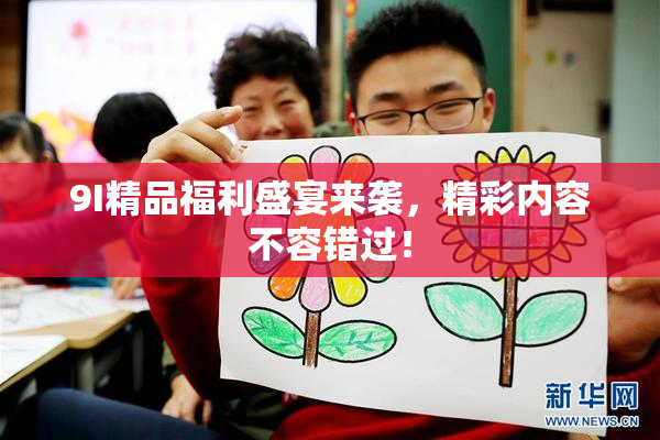 9I精品福利盛宴来袭，精彩内容不容错过！