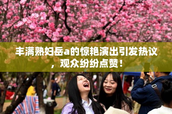 丰满熟妇岳a的惊艳演出引发热议，观众纷纷点赞！