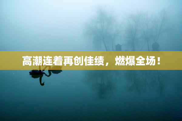 高潮连着再创佳绩，燃爆全场！