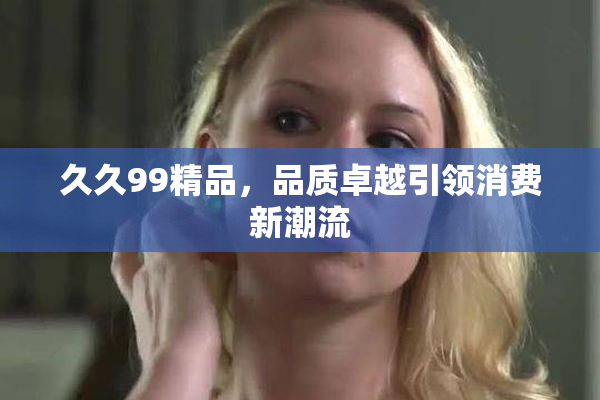 久久99精品，品质卓越引领消费新潮流
