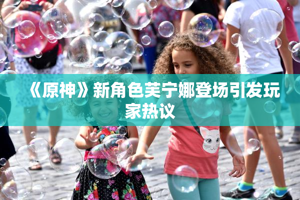 《原神》新角色芙宁娜登场引发玩家热议