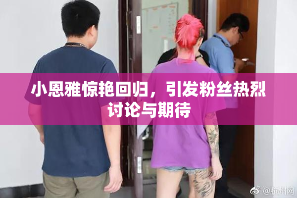 小恩雅惊艳回归，引发粉丝热烈讨论与期待
