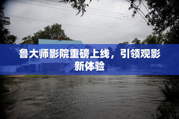 鲁大师影院重磅上线，引领观影新体验